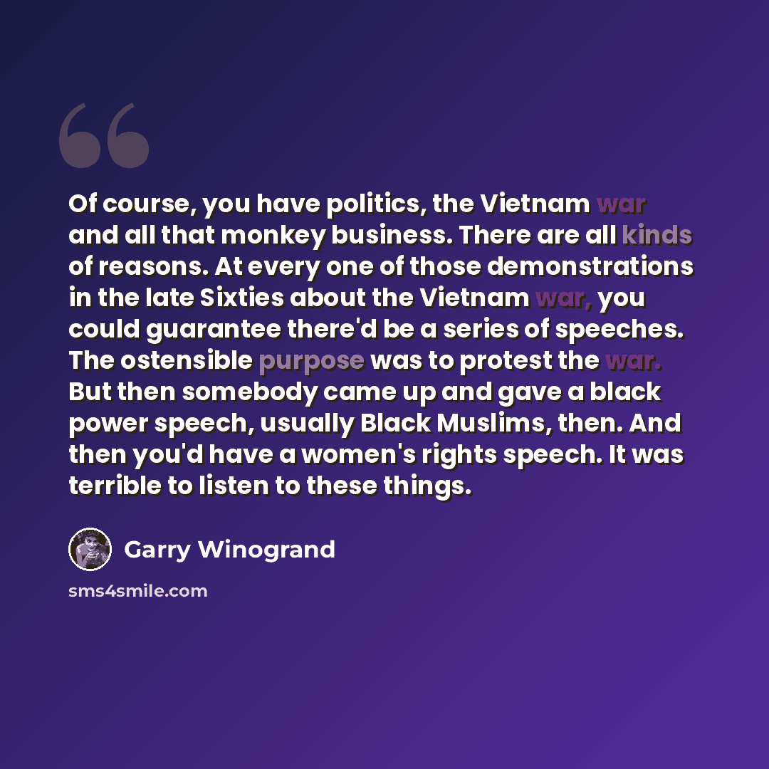 “Of course, you have politics, the Vietnam war and all that monkey business. There are all kinds of reasons. At every one of those demonstrations in the late Sixties about the Vietnam war, you could guarantee there'd be a series of speeches. The ostensible purpose was to protest the war. But then…” quote by Garry Winogrand