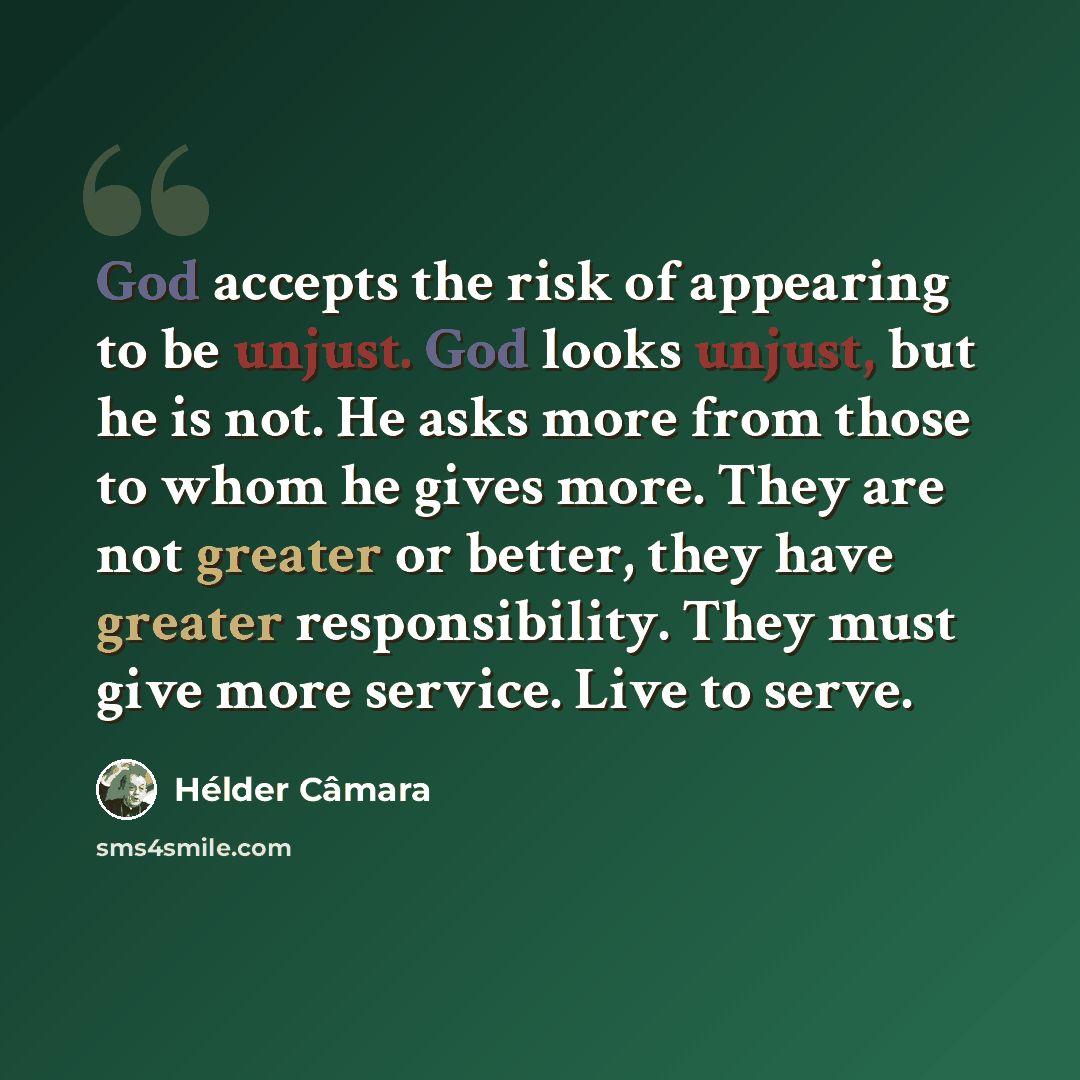 “God accepts the risk of appearing to be unjust. God looks unjust, but he is not. He asks more from those to whom he gives more. They are not greater or better, they have greater responsibility. They must give more service. Live to serve.” quote by Hélder Câmara