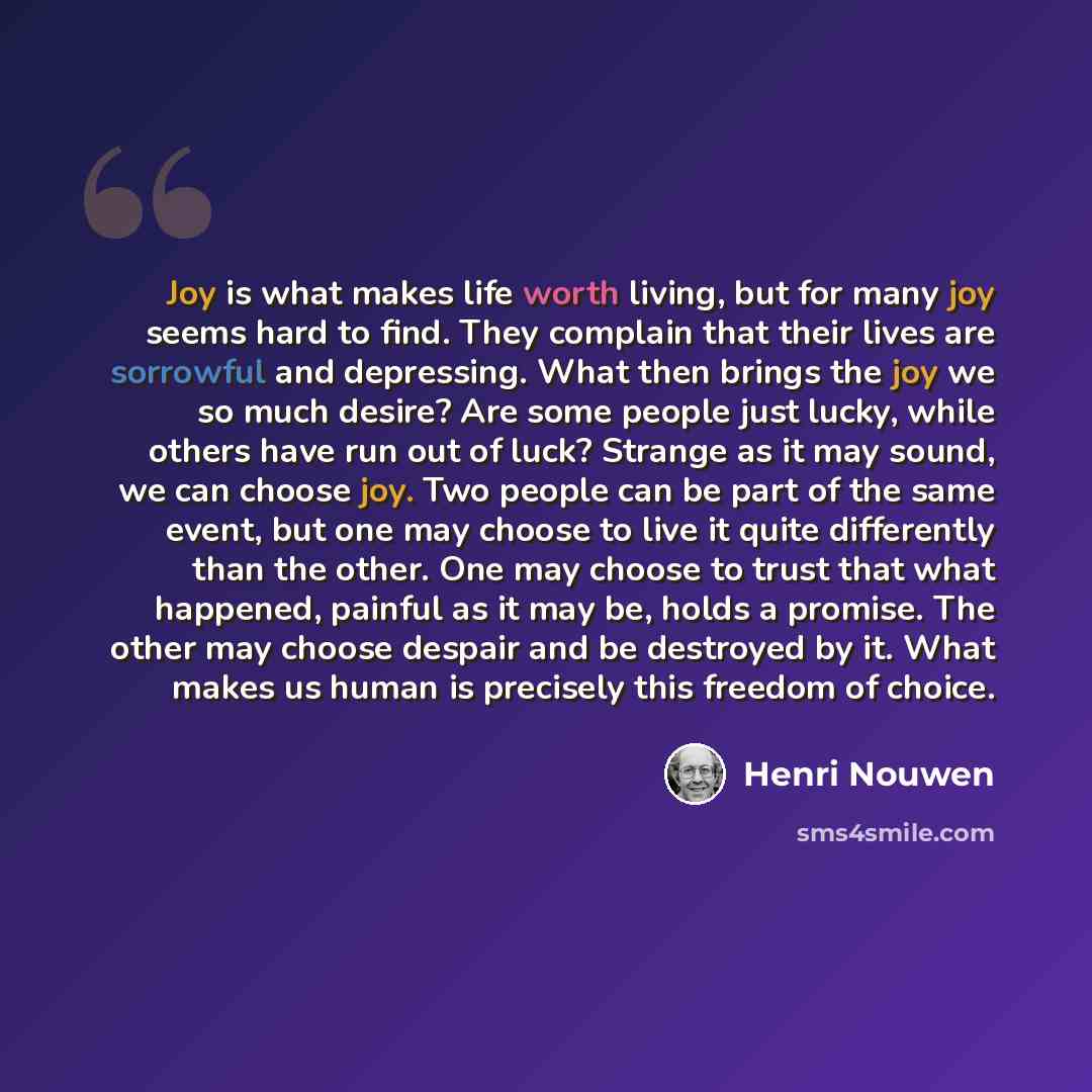 “Joy is what makes life worth living, but for many joy seems hard to find. They complain that their lives are sorrowful and depressing. What then brings the joy we so much desire? Are some people just lucky, while others have run out of luck? Strange as it may sound, we can choose joy. Two people…” quote by Henri Nouwen
