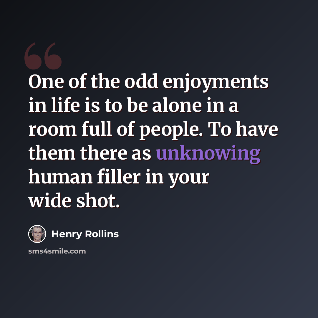 “One of the odd enjoyments in life is to be alone in a room full of people. To have them there as unknowing human filler in your wide shot.” quote by Henry Rollins