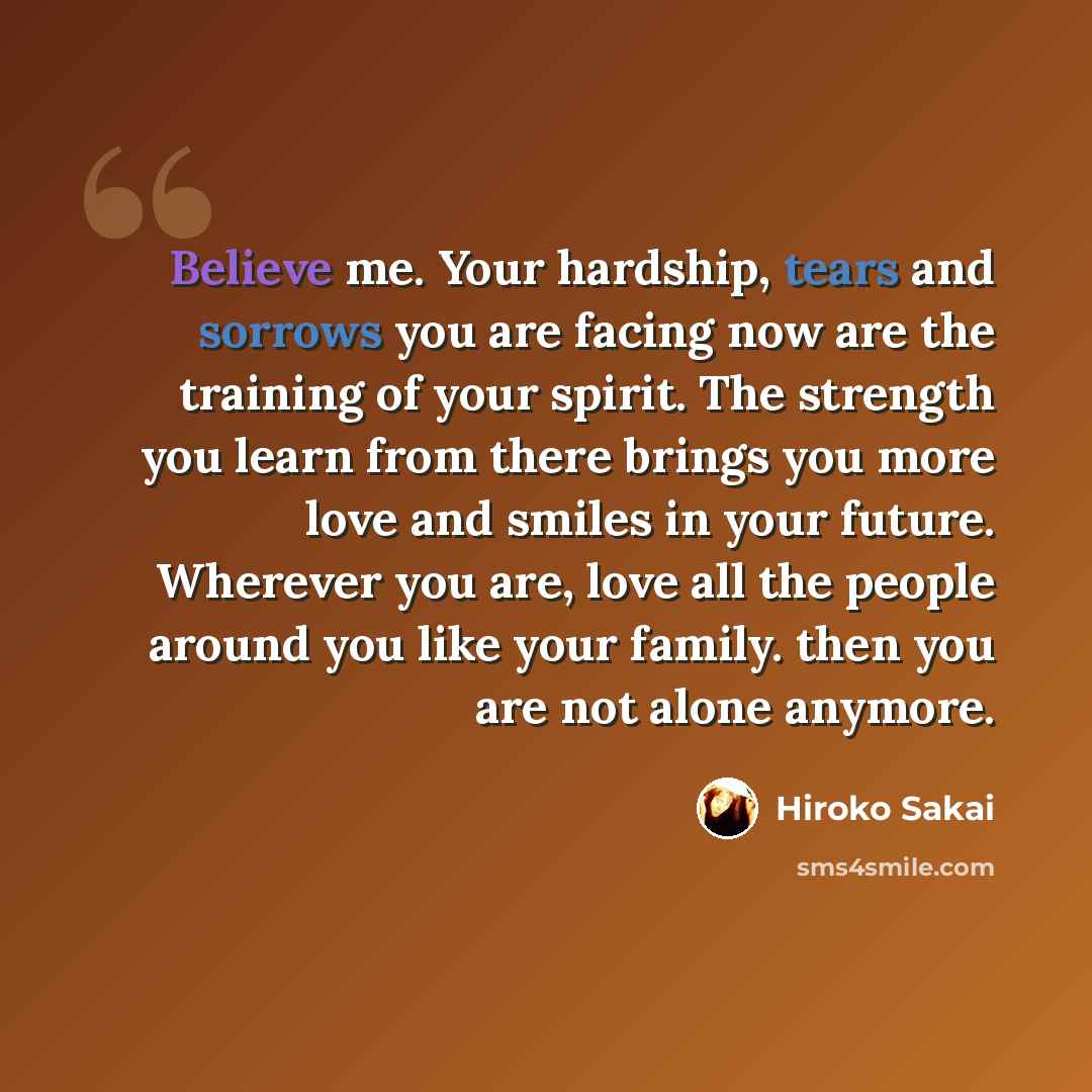 “Believe me. Your hardship, tears and sorrows you are facing now are the training of your spirit. The strength you learn from there brings you more love and smiles in your future. Wherever you are, love all the people around you like your family. then you are not alone anymore.” quote by Hiroko Sakai