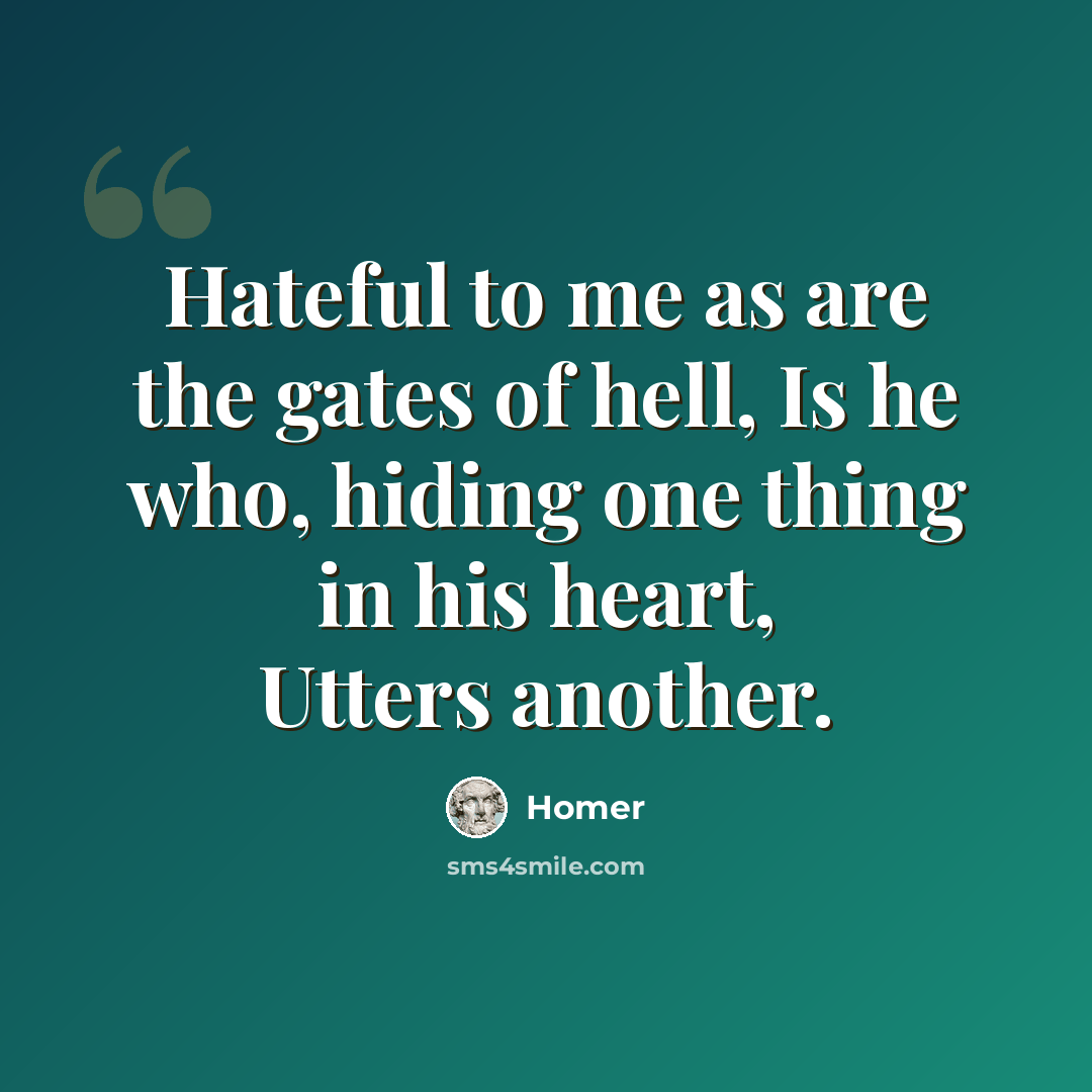 “Hateful to me as are the gates of hell, Is he who, hiding one thing in his heart, Utters another.” quote by Homer