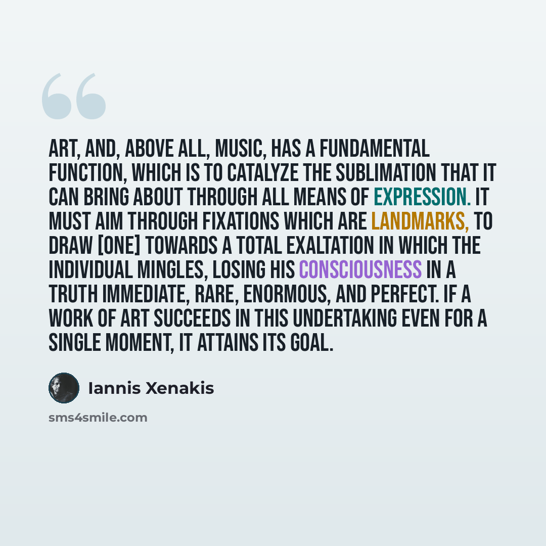 “Art, and, above all, music, has a fundamental function, which is to catalyze the sublimation that it can bring about through all means of expression. It must aim through fixations which are landmarks, to draw [one] towards a total exaltation in which the individual mingles, losing his…” quote by Iannis Xenakis