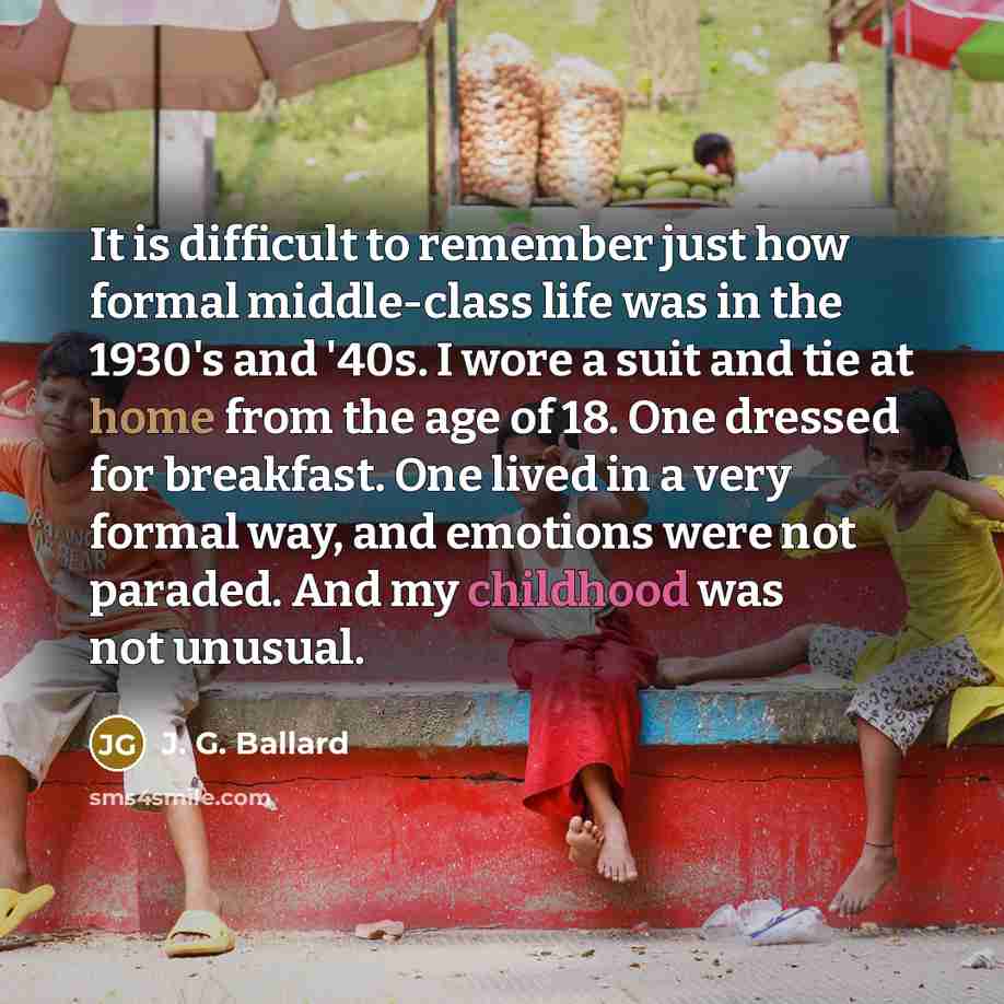 “It is difficult to remember just how formal middle-class life was in the 1930's and '40s. I wore a suit and tie at home from the age of 18. One dressed for breakfast. One lived in a very formal way, and emotions were not paraded. And my childhood was not unusual.” quote by J. G. Ballard