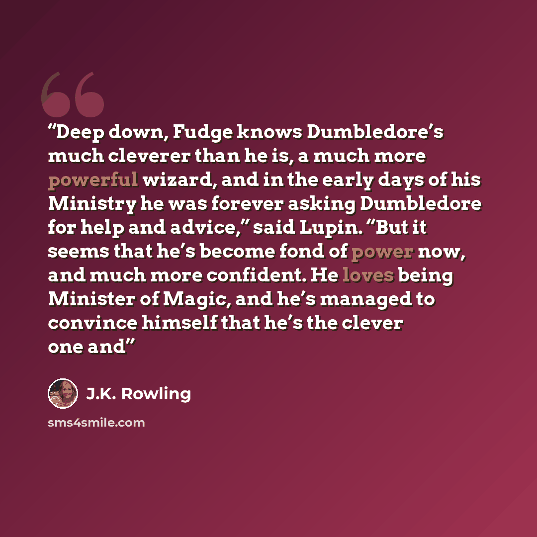 “Deep down, Fudge knows Dumbledore’s much cleverer than he is, a much more powerful wizard, and in the early days of his Ministry he was forever asking Dumbledore for help and advice,” said Lupin. “But it seems that he’s become fond of power now, and much more confident. He loves being Minister of…” quote by J.K. Rowling