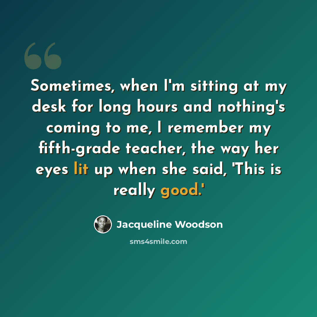“Sometimes, when I'm sitting at my desk for long hours and nothing's coming to me, I remember my fifth-grade teacher, the way her eyes lit up when she said, 'This is really good.'” quote by Jacqueline Woodson