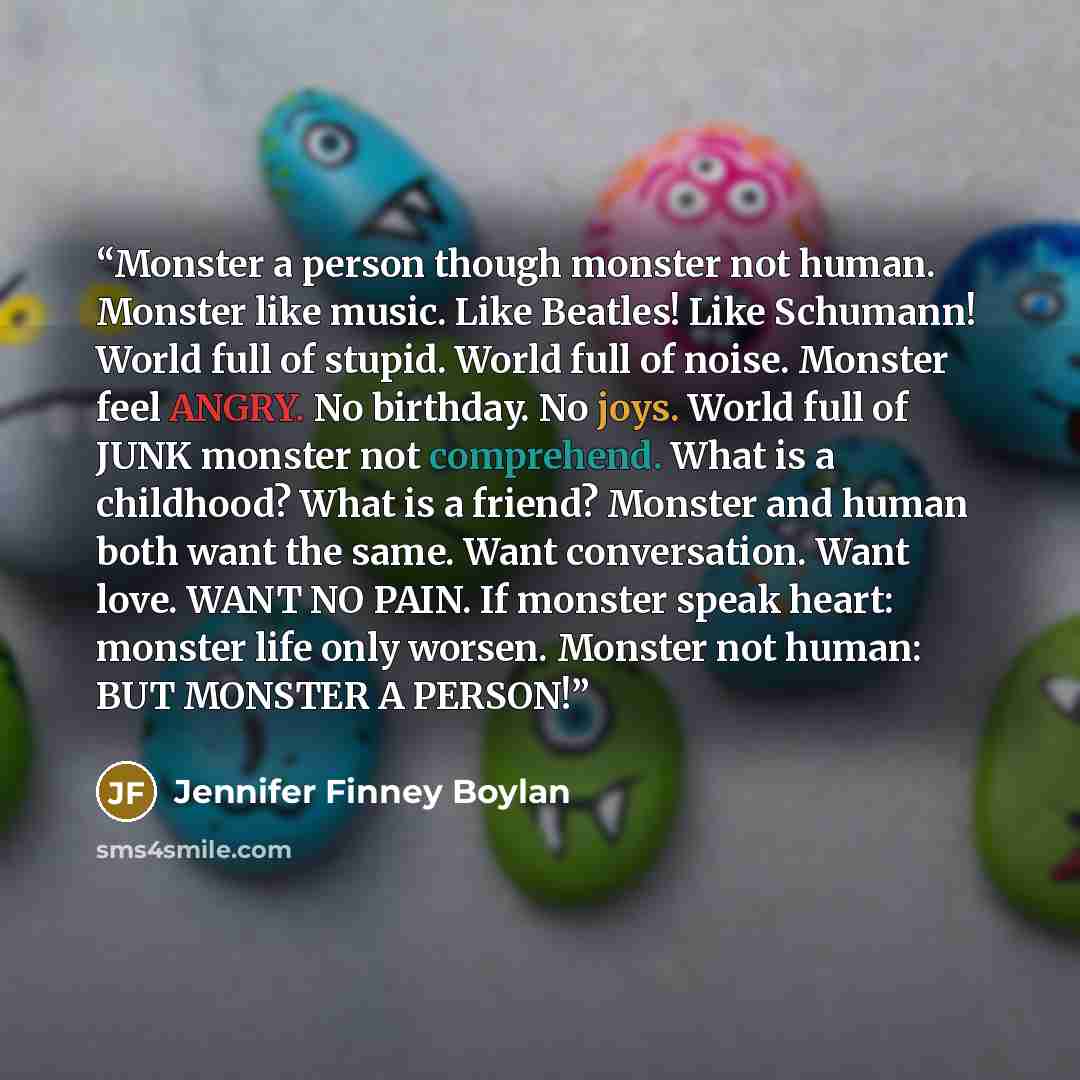 “Monster a person though monster not human. Monster like music. Like Beatles! Like Schumann! World full of stupid. World full of noise. Monster feel ANGRY. No birthday. No joys. World full of JUNK monster not comprehend. What is a childhood? What is a friend? Monster and human both want the same…” quote by Jennifer Finney Boylan