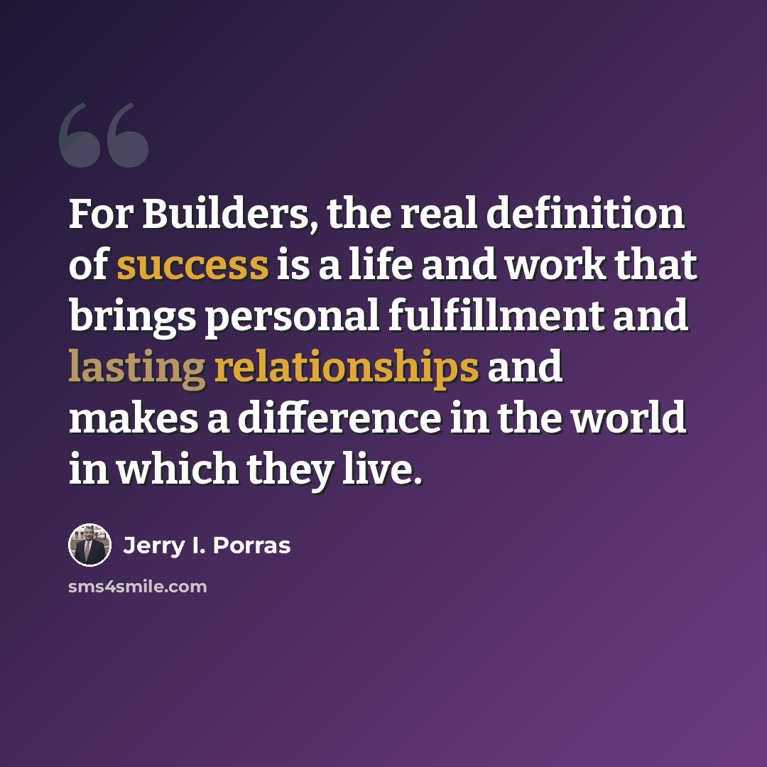 “For Builders, the real definition of success is a life and work that brings personal fulfillment and lasting relationships and makes a difference in the world in which they live.” quote by Jerry I. Porras