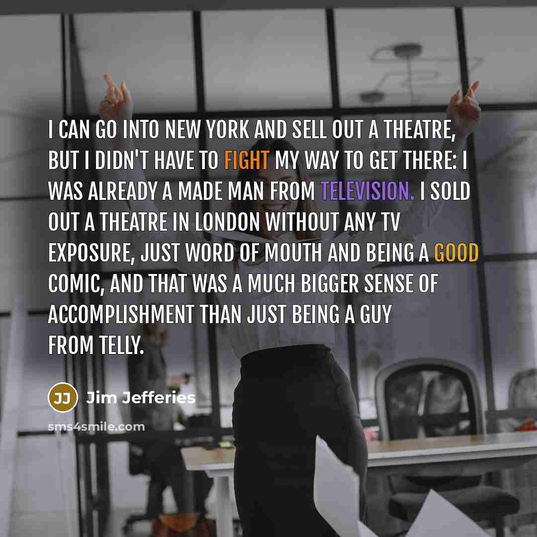 “I can go into New York and sell out a theatre, but I didn't have to fight my way to get there: I was already a made man from television. I sold out a theatre in London without any TV exposure, just word of mouth and being a good comic, and that was a much bigger sense of accomplishment than just…” quote by Jim Jefferies