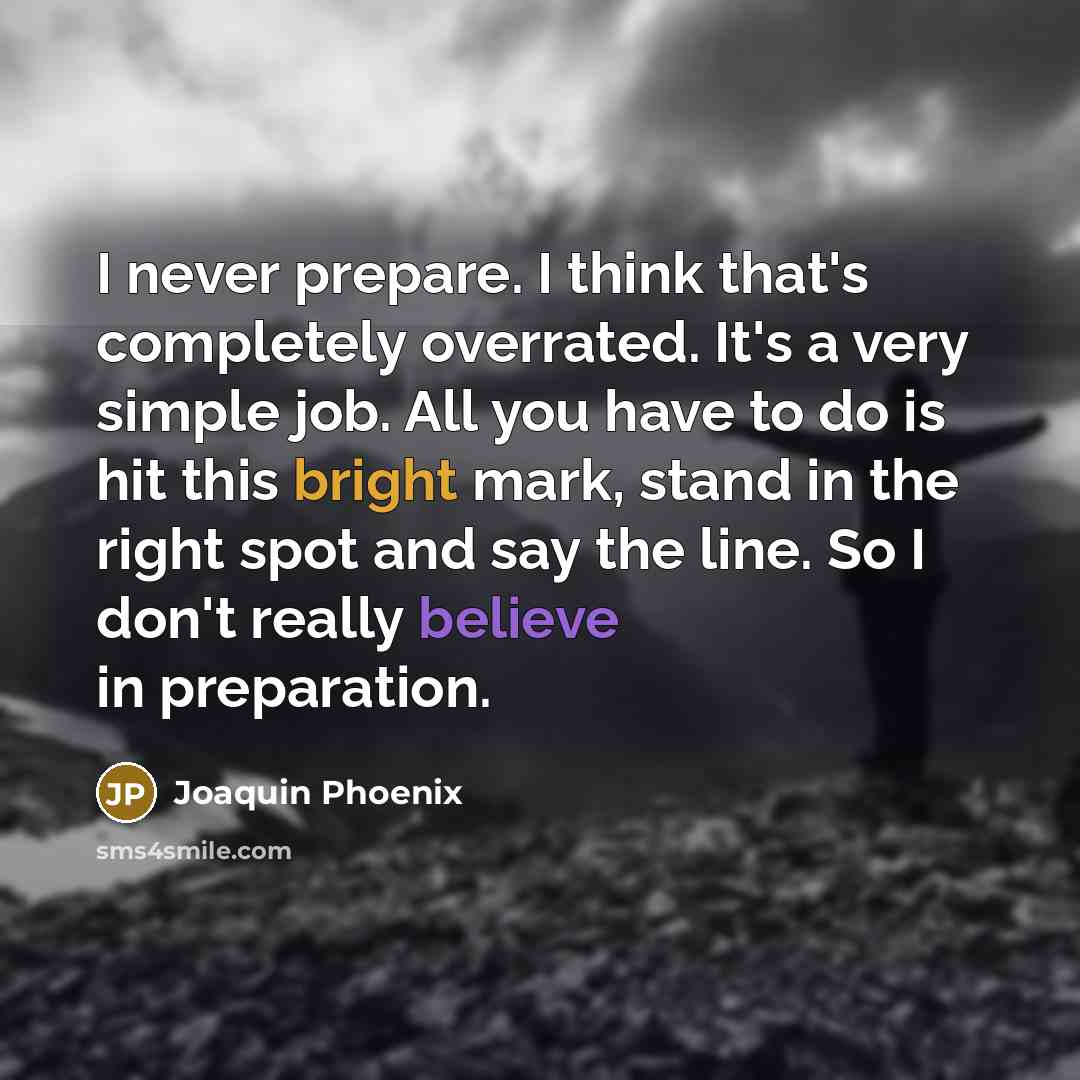 “I never prepare. I think that's completely overrated. It's a very simple job. All you have to do is hit this bright mark, stand in the right spot and say the line. So I don't really believe in preparation.” quote by Joaquin Phoenix