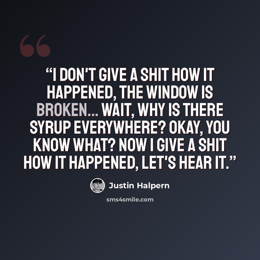 “I don't give a shit how it happened, the window is broken... Wait, why is there syrup everywhere? Okay, you know what? Now I give a shit how it happened, Let's hear it.” quote by Justin Halpern