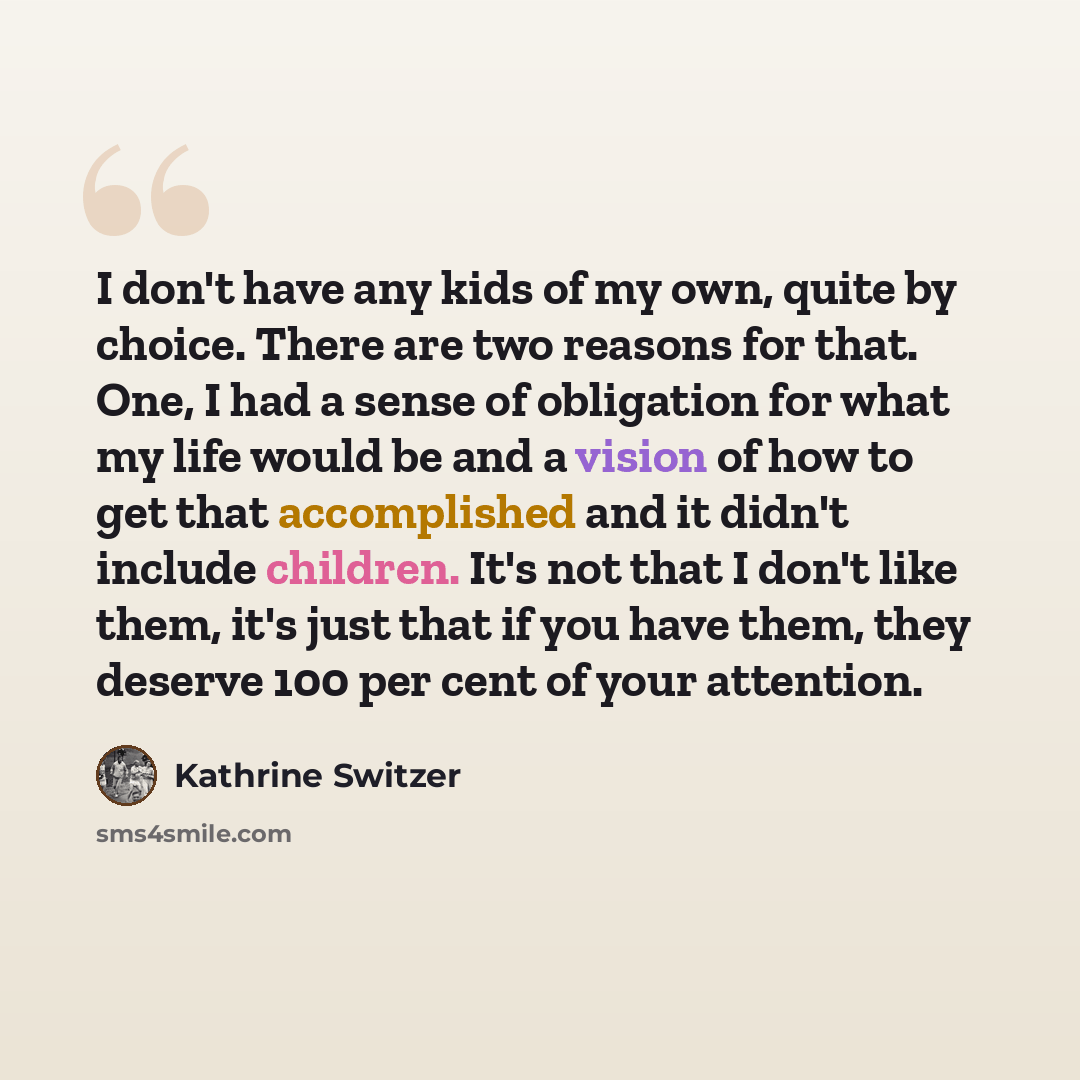 “I don't have any kids of my own, quite by choice. There are two reasons for that. One, I had a sense of obligation for what my life would be and a vision of how to get that accomplished and it didn't include children. It's not that I don't like them, it's just that if you have them, they deserve…” quote by Kathrine Switzer