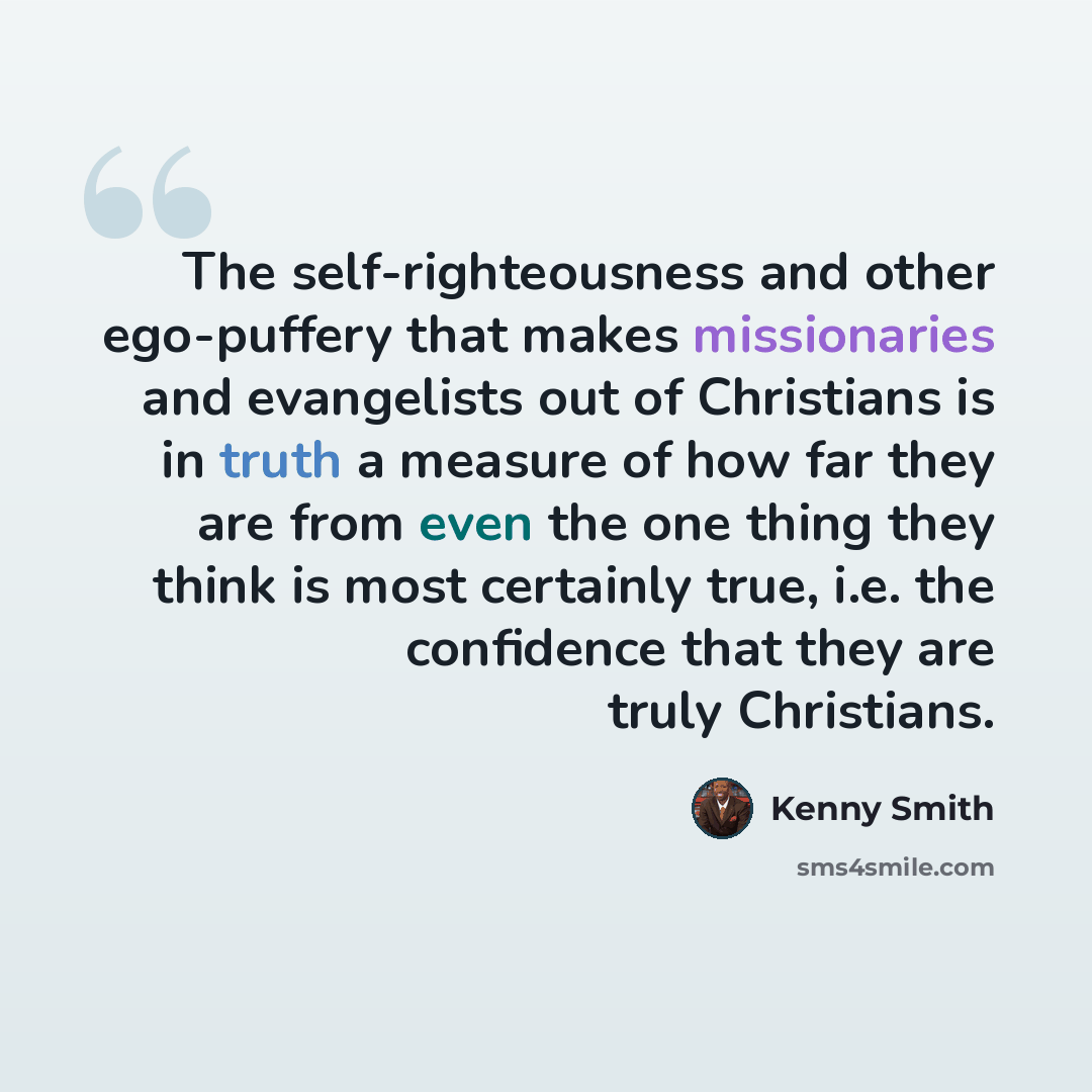 “The self-righteousness and other ego-puffery that makes missionaries and evangelists out of Christians is in truth a measure of how far they are from even the one thing they think is most certainly true, i.e. the confidence that they are truly Christians.” quote by Kenny Smith