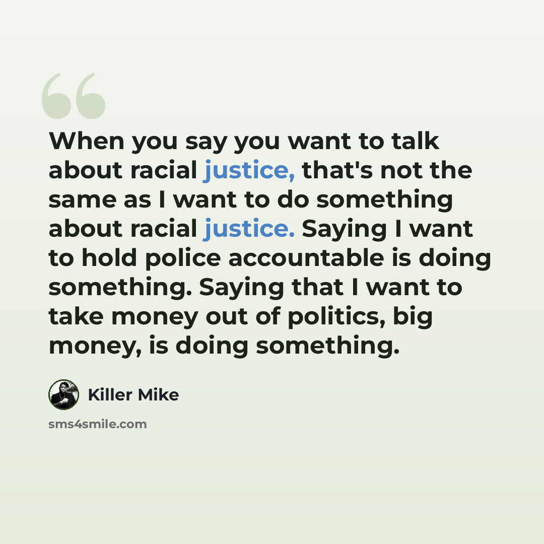 “When you say you want to talk about racial justice, that's not the same as I want to do something about racial justice. Saying I want to hold police accountable is doing something. Saying that I want to take money out of politics, big money, is doing something.” quote by Killer Mike