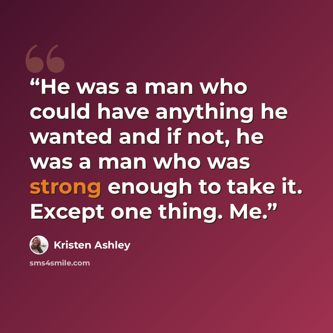 “He was a man who could have anything he wanted and if not, he was a man who was strong enough to take it. Except one thing. Me.” quote by Kristen Ashley