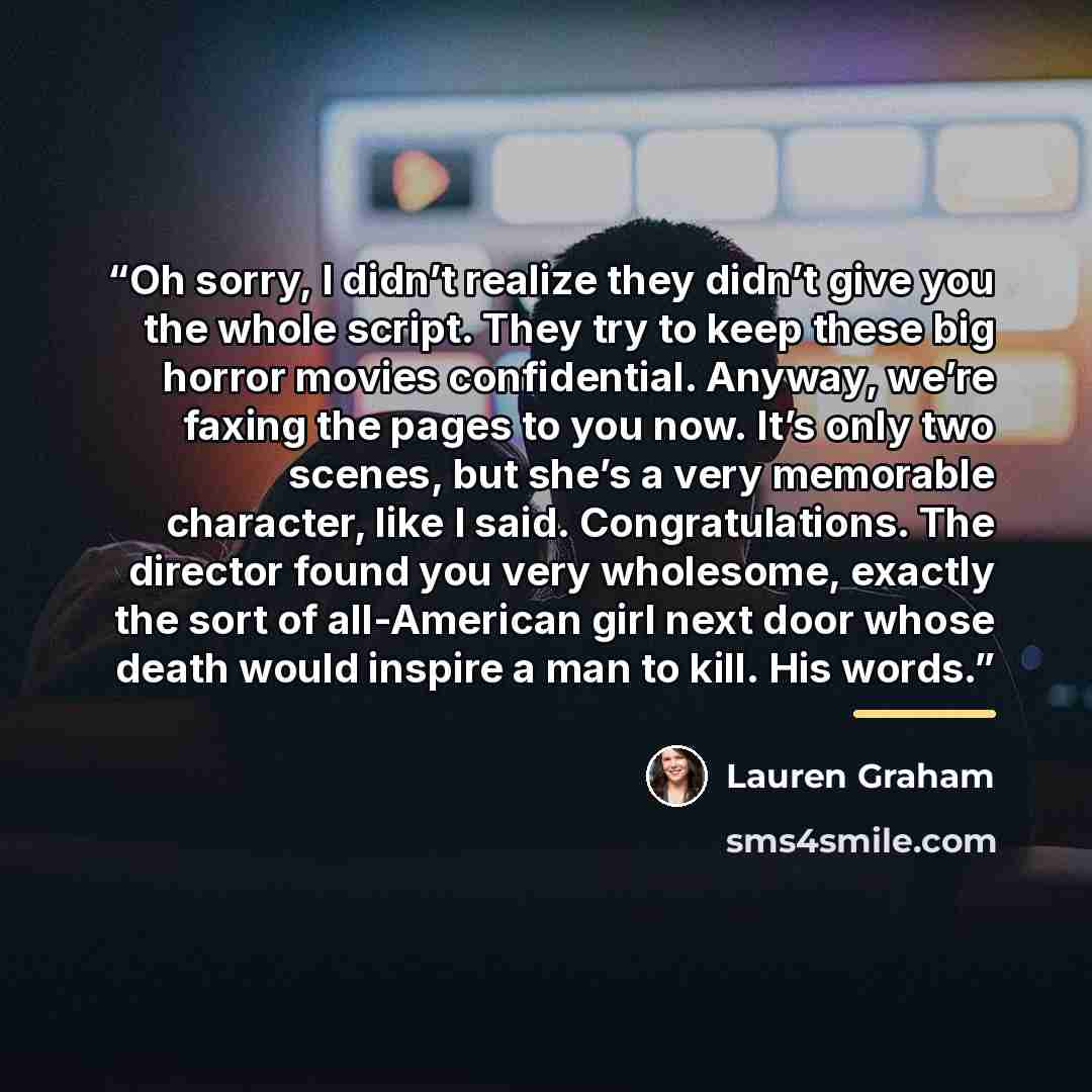 “Oh sorry, I didn’t realize they didn’t give you the whole script. They try to keep these big horror movies confidential. Anyway, we’re faxing the pages to you now. It’s only two scenes, but she’s a very memorable character, like I said. Congratulations. The director found you very wholesome…” quote by Lauren Graham