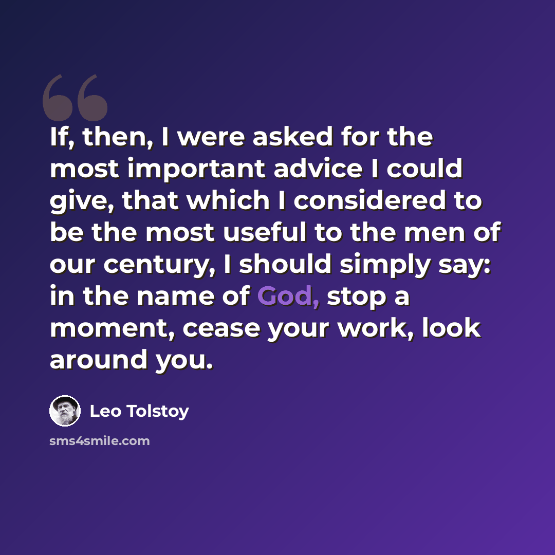 “If, then, I were asked for the most important advice I could give, that which I considered to be the most useful to the men of our century, I should simply say: in the name of God, stop a moment, cease your work, look around you.” quote by Leo Tolstoy