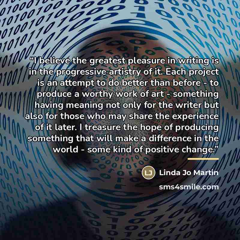 “I believe the greatest pleasure in writing is in the progressive artistry of it. Each project is an attempt to do better than before - to produce a worthy work of art - something having meaning not only for the writer but also for those who may share the experience of it later. I treasure the hope…” quote by Anonymous