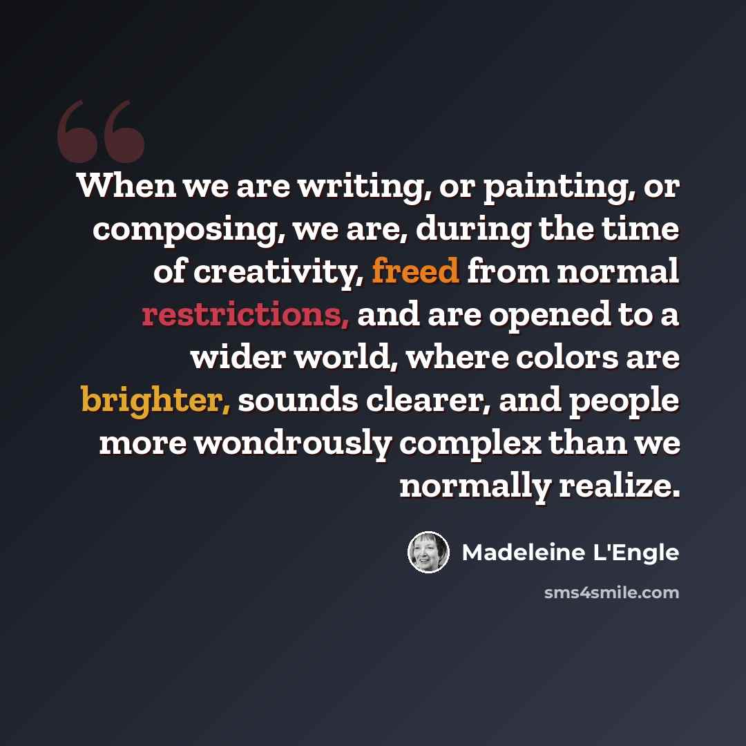 “When we are writing, or painting, or composing, we are, during the time of creativity, freed from normal restrictions, and are opened to a wider world, where colors are brighter, sounds clearer, and people more wondrously complex than we normally realize.” quote by Madeleine L'Engle
