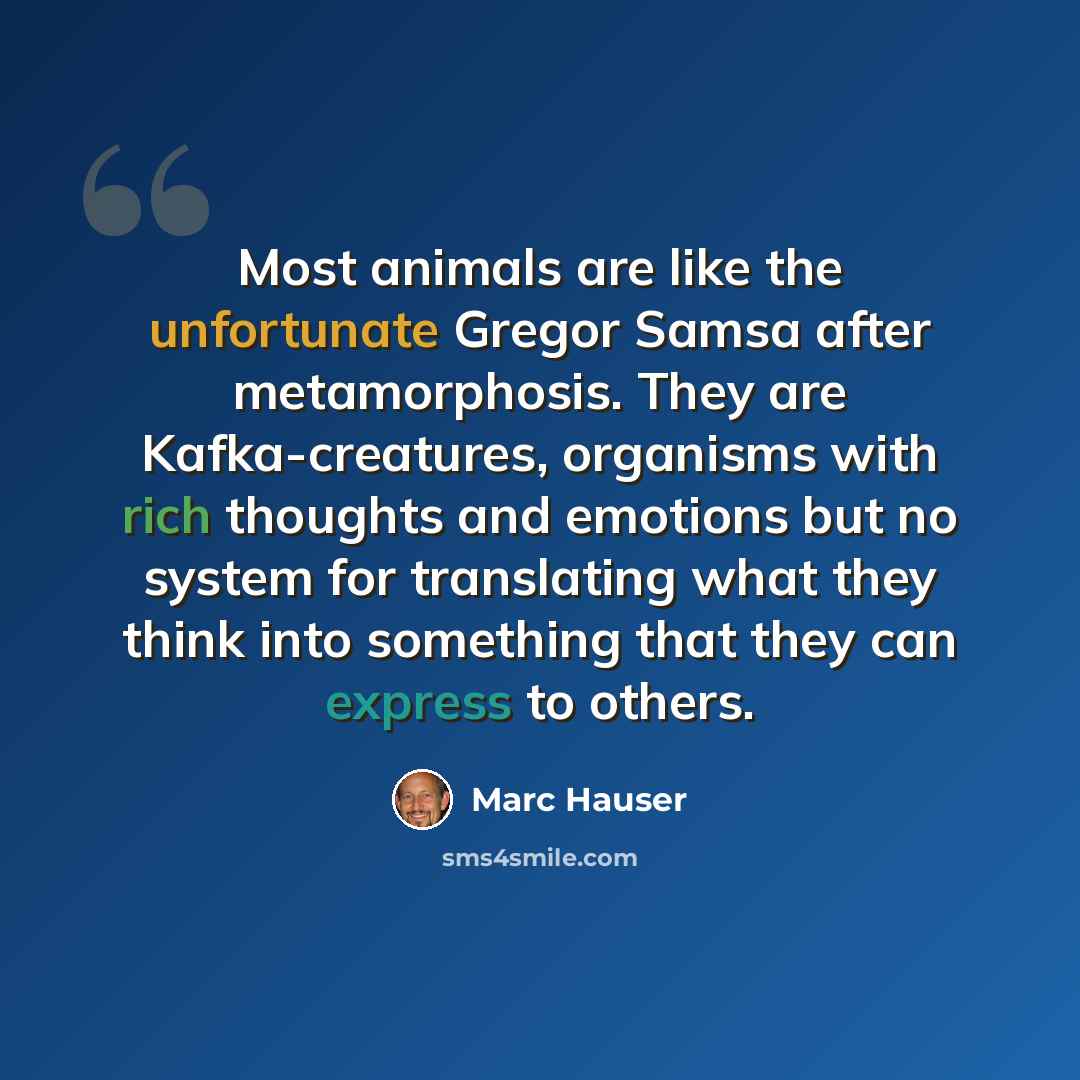 “Most animals are like the unfortunate Gregor Samsa after metamorphosis. They are Kafka-creatures, organisms with rich thoughts and emotions but no system for translating what they think into something that they can express to others.” quote by Marc Hauser