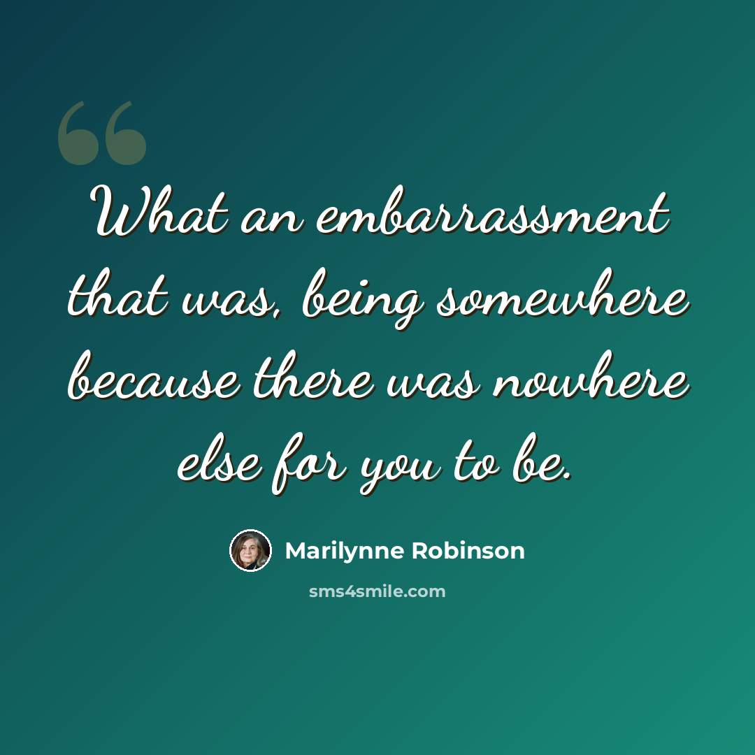 “What an embarrassment that was, being somewhere because there was nowhere else for you to be.” quote by Marilynne Robinson