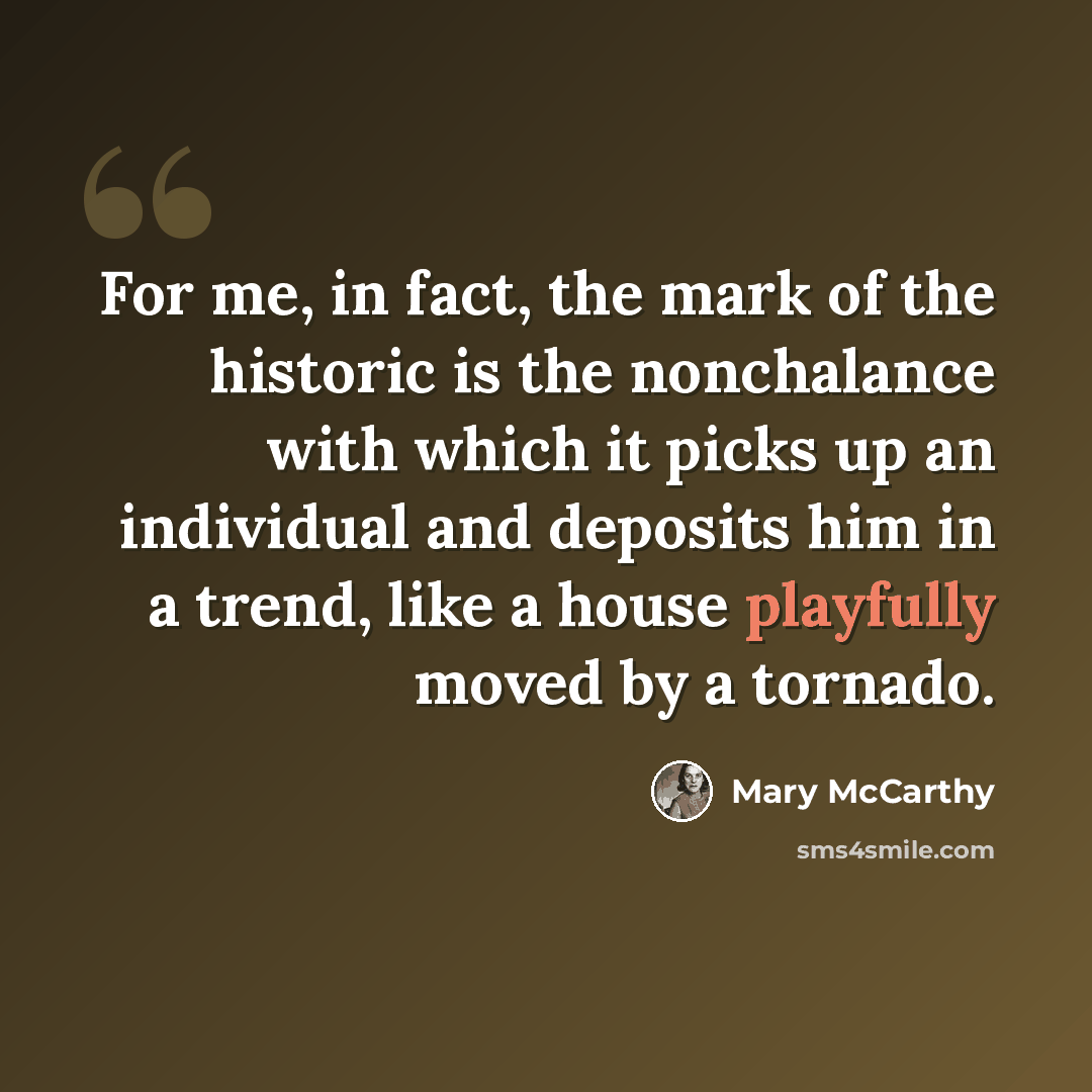 “For me, in fact, the mark of the historic is the nonchalance with which it picks up an individual and deposits him in a trend, like a house playfully moved by a tornado.” quote by Mary McCarthy