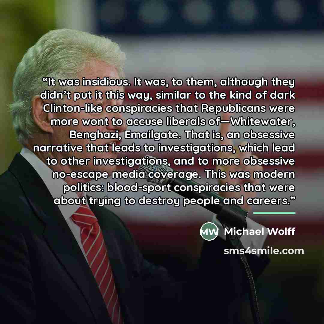 “It was insidious. It was, to them, although they didn’t put it this way, similar to the kind of dark Clinton-like conspiracies that Republicans were more wont to accuse liberals of—Whitewater, Benghazi, Emailgate. That is, an obsessive narrative that leads to investigations, which lead to other…” quote by Michael Wolff