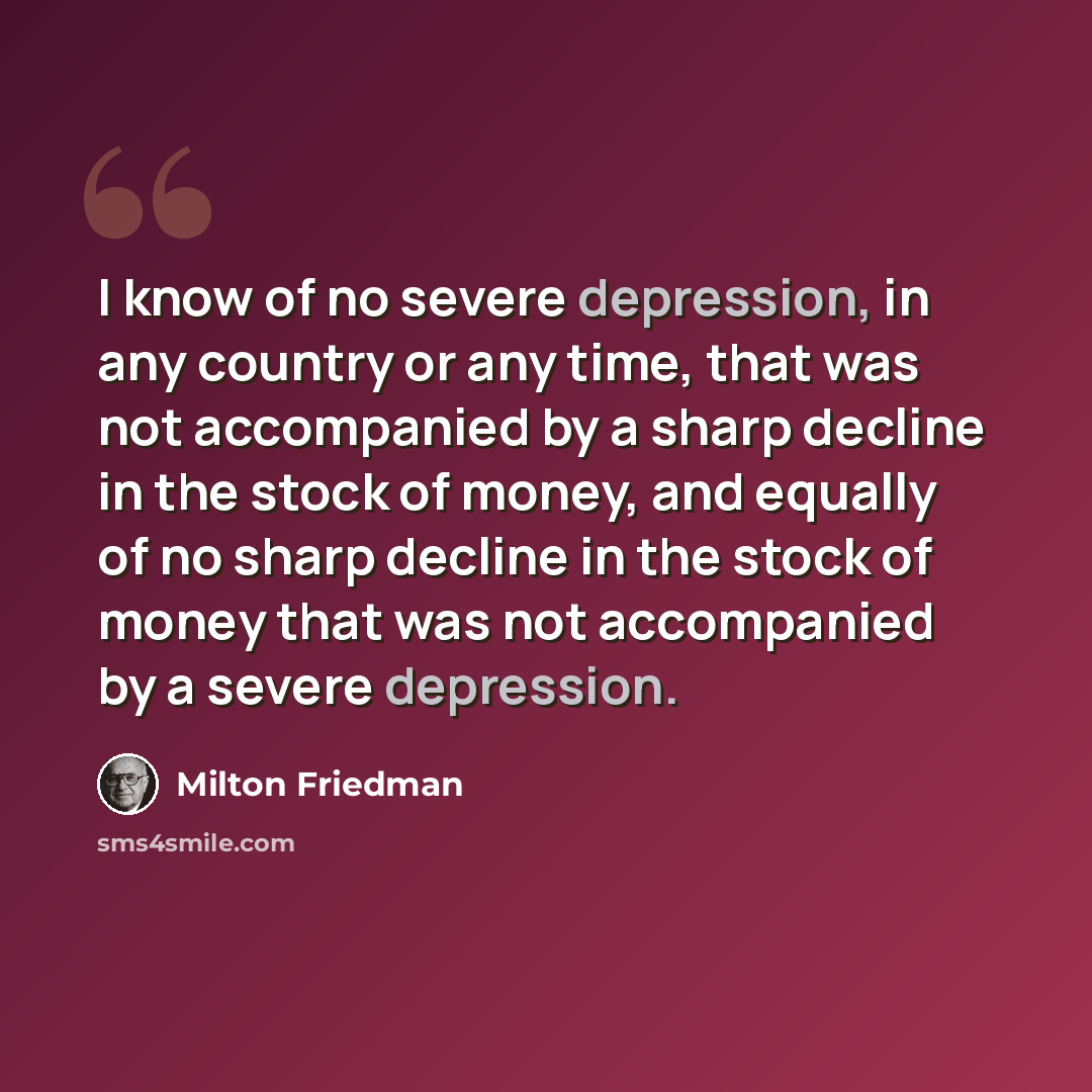“I know of no severe depression, in any country or any time, that was not accompanied by a sharp decline in the stock of money, and equally of no sharp decline in the stock of money that was not accompanied by a severe depression.” quote by Milton Friedman