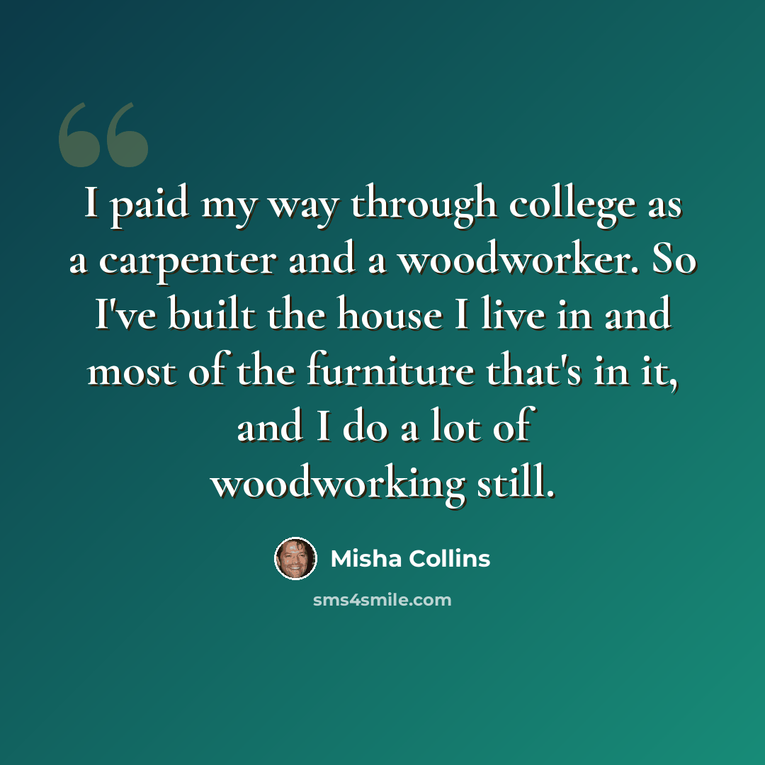 “I paid my way through college as a carpenter and a woodworker. So I've built the house I live in and most of the furniture that's in it, and I do a lot of woodworking still.” quote by Misha Collins