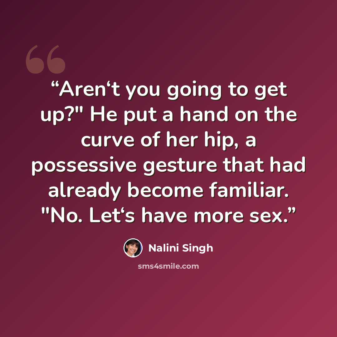 “Aren‘t you going to get up?" He put a hand on the curve of her hip, a possessive gesture that had already become familiar. "No. Let‘s have more sex.” quote by Nalini Singh