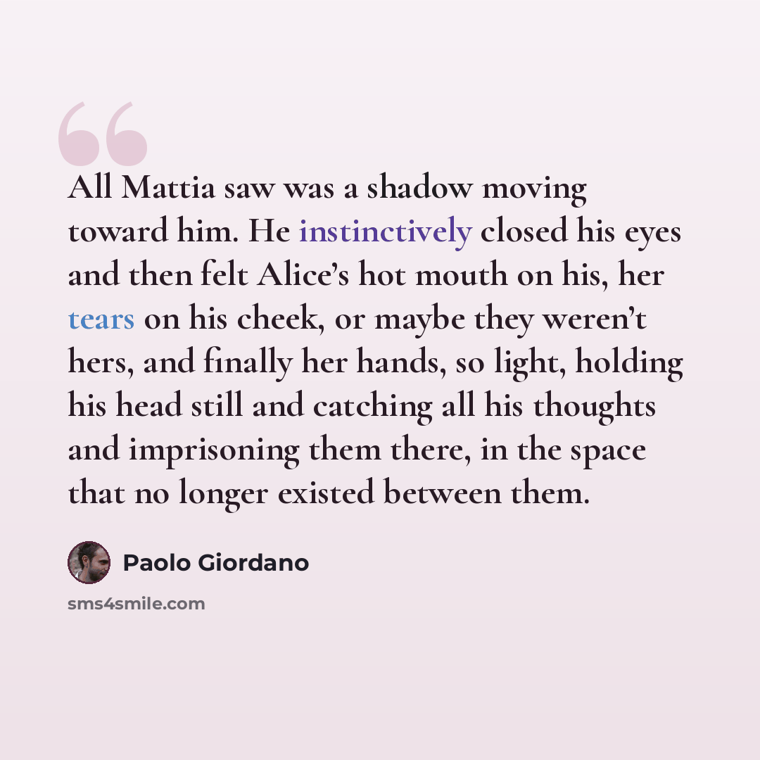 “All Mattia saw was a shadow moving toward him. He instinctively closed his eyes and then felt Alice’s hot mouth on his, her tears on his cheek, or maybe they weren’t hers, and finally her hands, so light, holding his head still and catching all his thoughts and imprisoning them there, in the space…” quote by Paolo Giordano