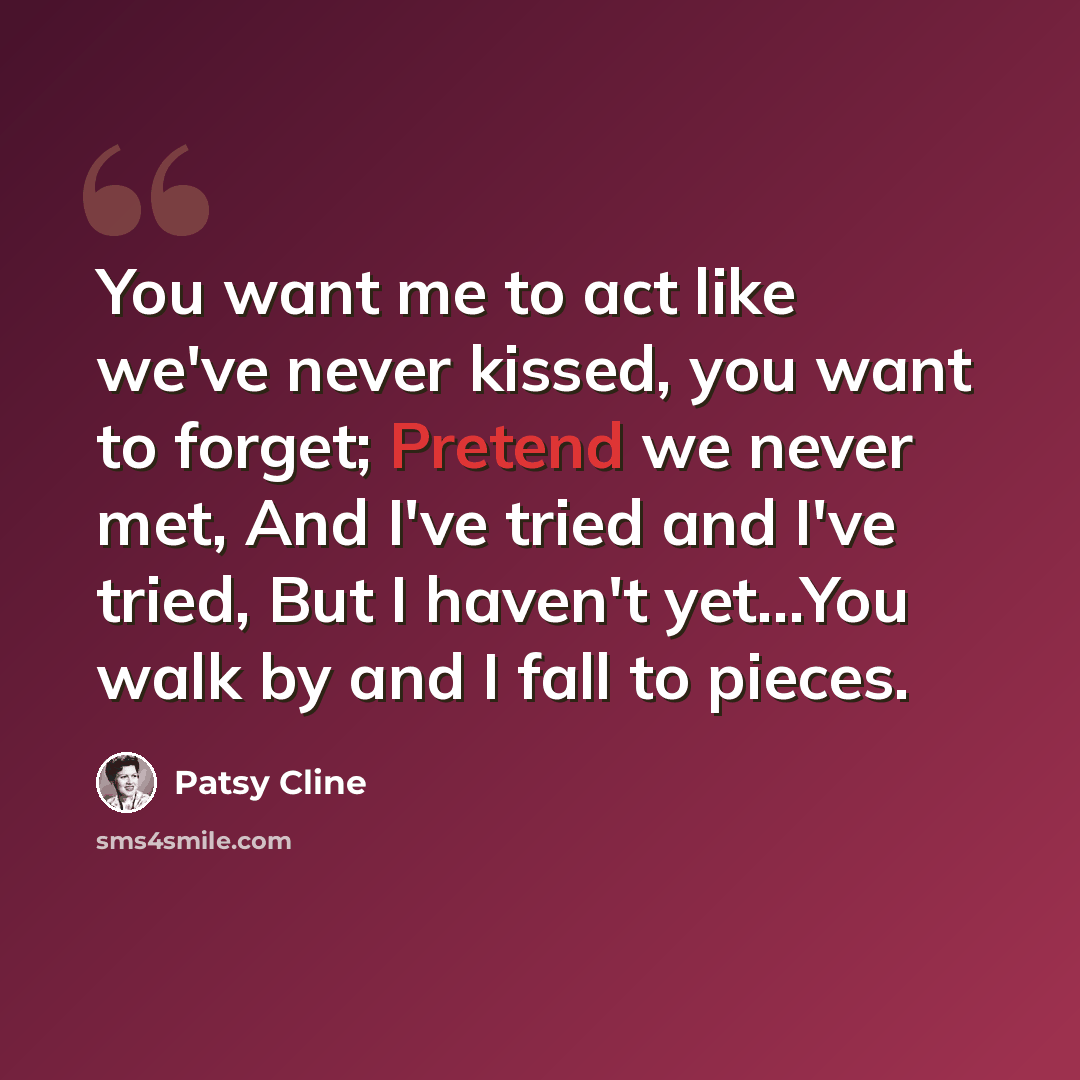 “You want me to act like we've never kissed, you want to forget; Pretend we never met, And I've tried and I've tried, But I haven't yet…You walk by and I fall to pieces.” quote by Patsy Cline