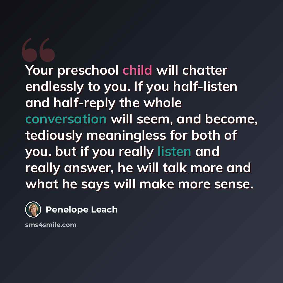 “Your preschool child will chatter endlessly to you. If you half-listen and half-reply the whole conversation will seem, and become, tediously meaningless for both of you. but if you really listen and really answer, he will talk more and what he says will make more sense.” quote by Penelope Leach