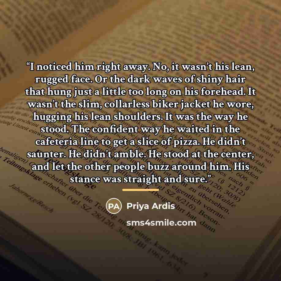 “I noticed him right away. No, it wasn’t his lean, rugged face. Or the dark waves of shiny hair that hung just a little too long on his forehead. It wasn’t the slim, collarless biker jacket he wore, hugging his lean shoulders. It was the way he stood. The confident way he waited in the cafeteria…” quote by Priya Ardis