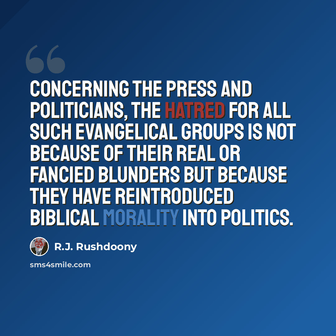 “Concerning the press and politicians, the hatred for all such evangelical groups is not because of their real or fancied blunders but because they have reintroduced biblical morality into politics.” quote by R.J. Rushdoony