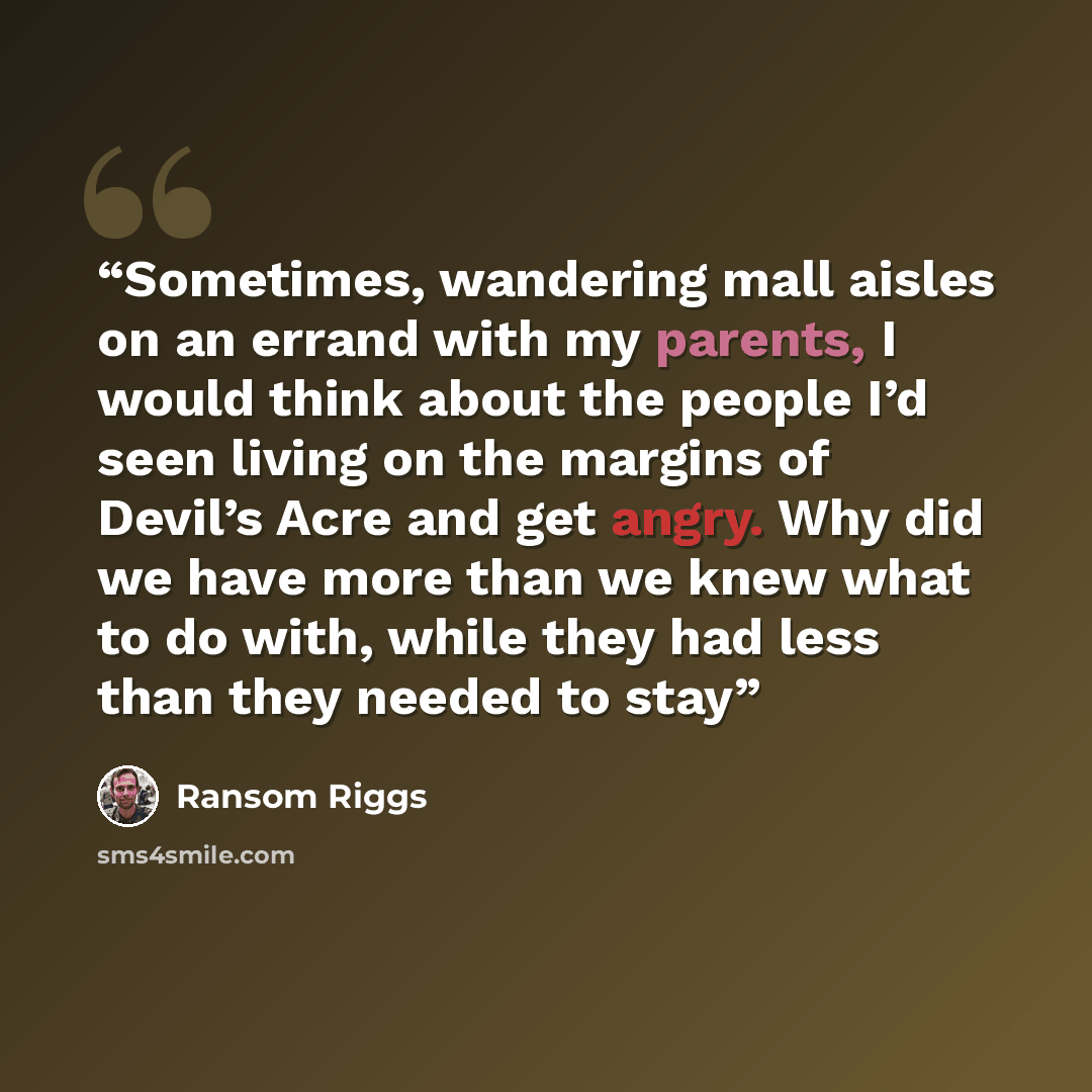 “Sometimes, wandering mall aisles on an errand with my parents, I would think about the people I’d seen living on the margins of Devil’s Acre and get angry. Why did we have more than we knew what to do with, while they had less than they needed to stay” quote by Ransom Riggs