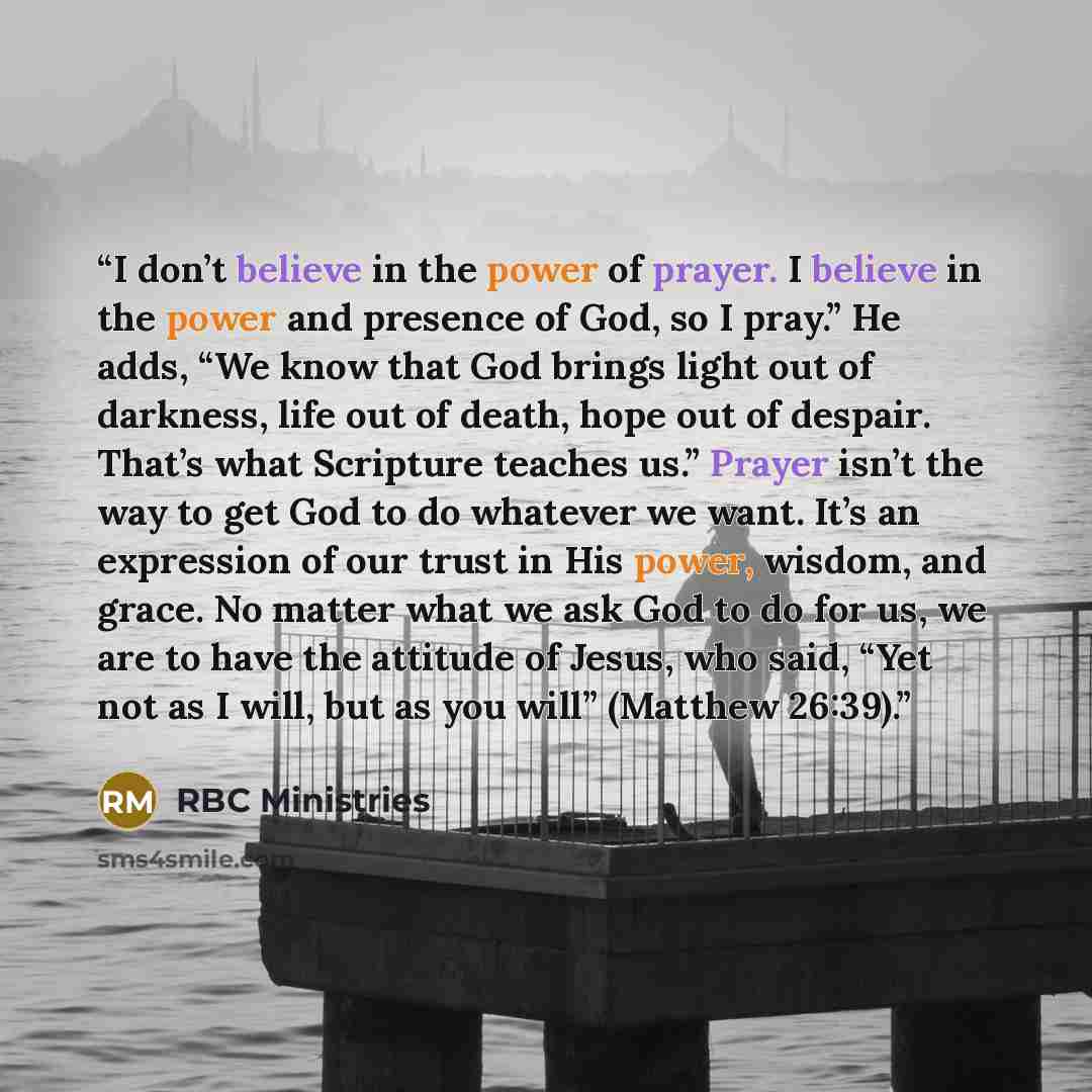 “I don’t believe in the power of prayer. I believe in the power and presence of God, so I pray.” He adds, “We know that God brings light out of darkness, life out of death, hope out of despair. That’s what Scripture teaches us.” Prayer isn’t the way to get God to do whatever we want. It’s an…” quote by RBC Ministries