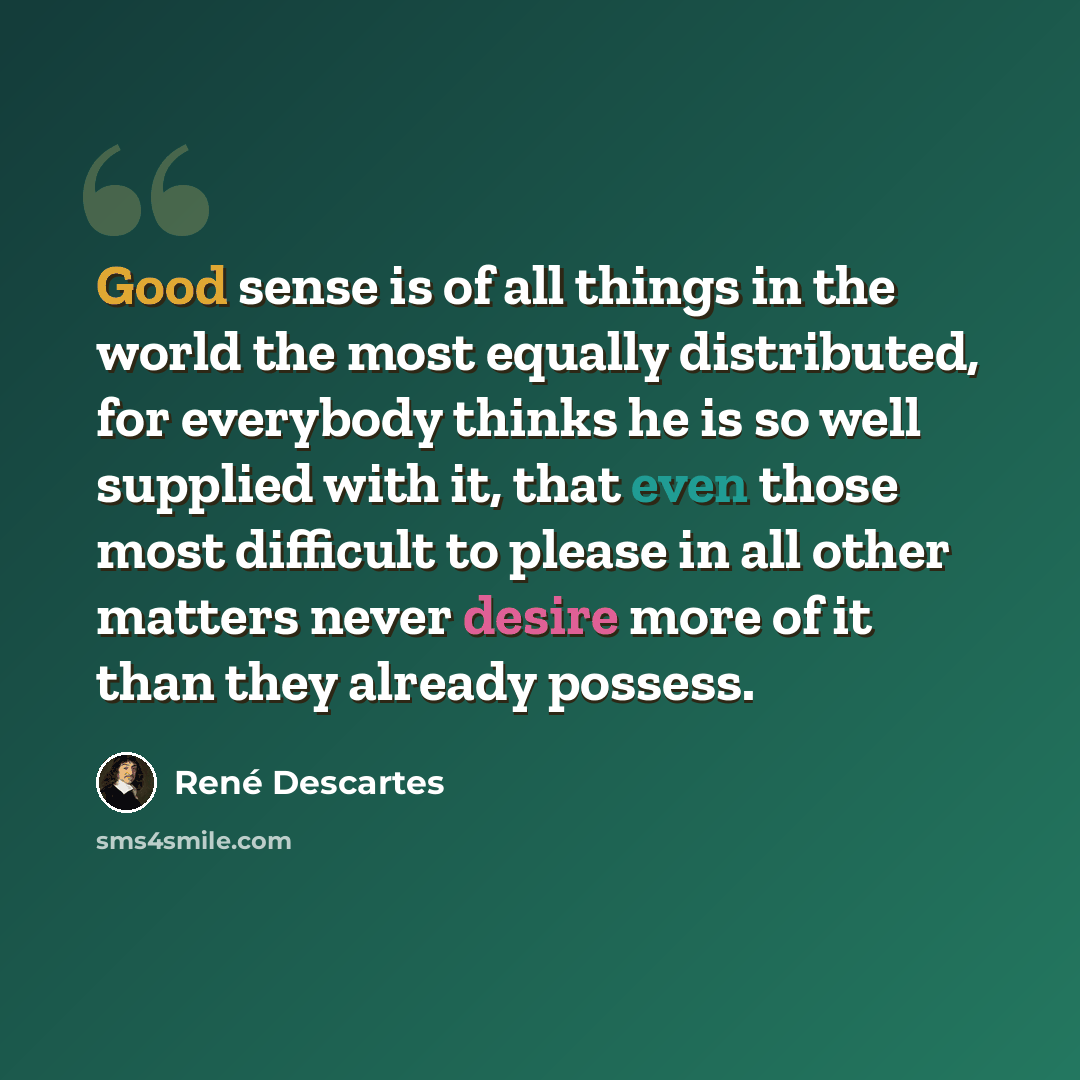 “Good sense is of all things in the world the most equally distributed, for everybody thinks he is so well supplied with it, that even those most difficult to please in all other matters never desire more of it than they already possess.” quote by Rene Descartes