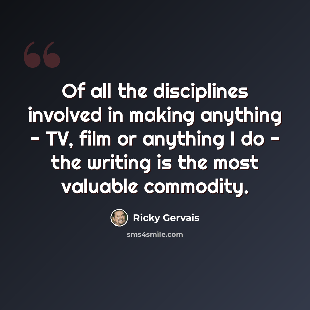 “Of all the disciplines involved in making anything - TV, film or anything I do - the writing is the most valuable commodity.” quote by Ricky Gervais