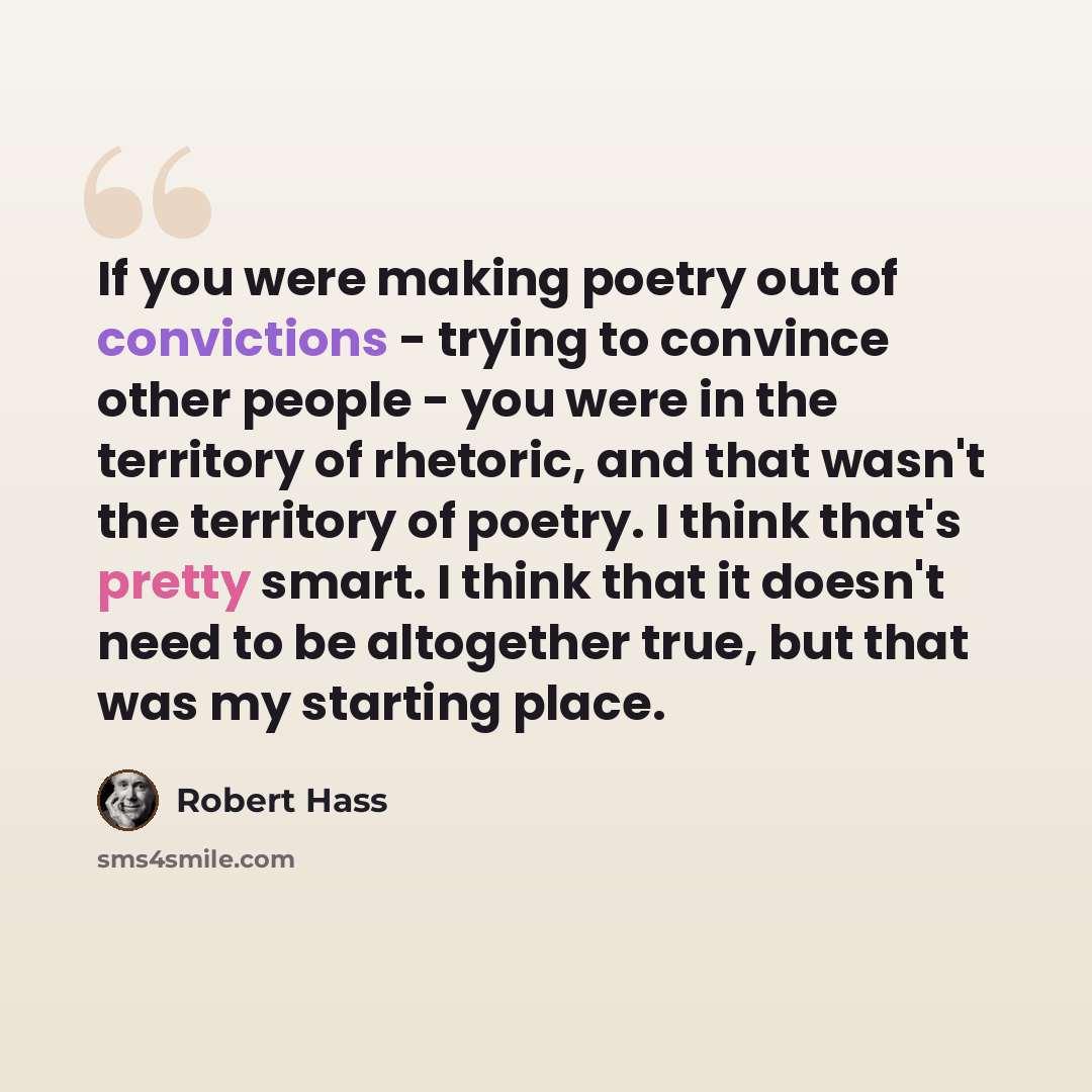 “If you were making poetry out of convictions - trying to convince other people - you were in the territory of rhetoric, and that wasn't the territory of poetry. I think that's pretty smart. I think that it doesn't need to be altogether true, but that was my starting place.” quote by Robert Hass