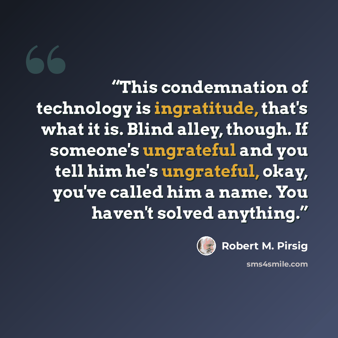 “This condemnation of technology is ingratitude, that's what it is. Blind alley, though. If someone's ungrateful and you tell him he's ungrateful, okay, you've called him a name. You haven't solved anything.” quote by Robert M. Pirsig