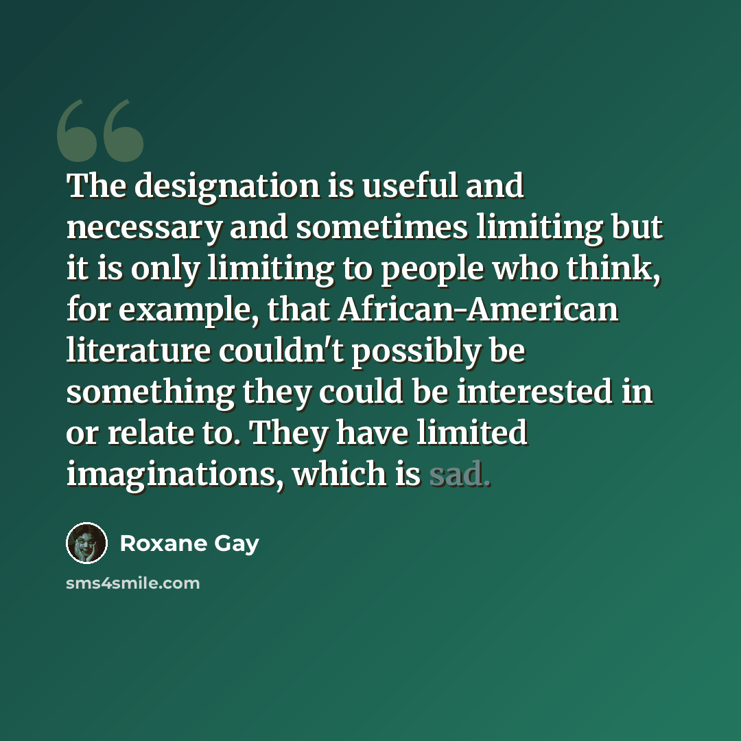 “The designation is useful and necessary and sometimes limiting but it is only limiting to people who think, for example, that African-American literature couldn't possibly be something they could be interested in or relate to. They have limited imaginations, which is sad.” quote by Roxane Gay