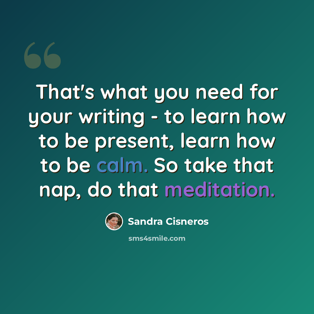 “That's what you need for your writing - to learn how to be present, learn how to be calm. So take that nap, do that meditation.” quote by Sandra Cisneros