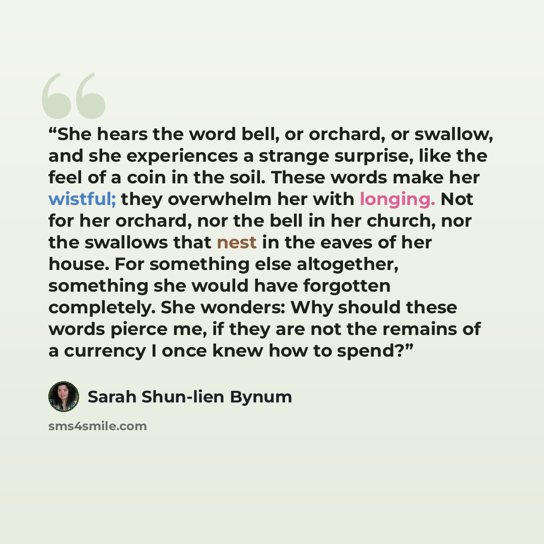 “She hears the word bell, or orchard, or swallow, and she experiences a strange surprise, like the feel of a coin in the soil. These words make her wistful; they overwhelm her with longing. Not for her orchard, nor the bell in her church, nor the swallows that nest in the eaves of her house. For…” quote by Sarah Shun-lien Bynum