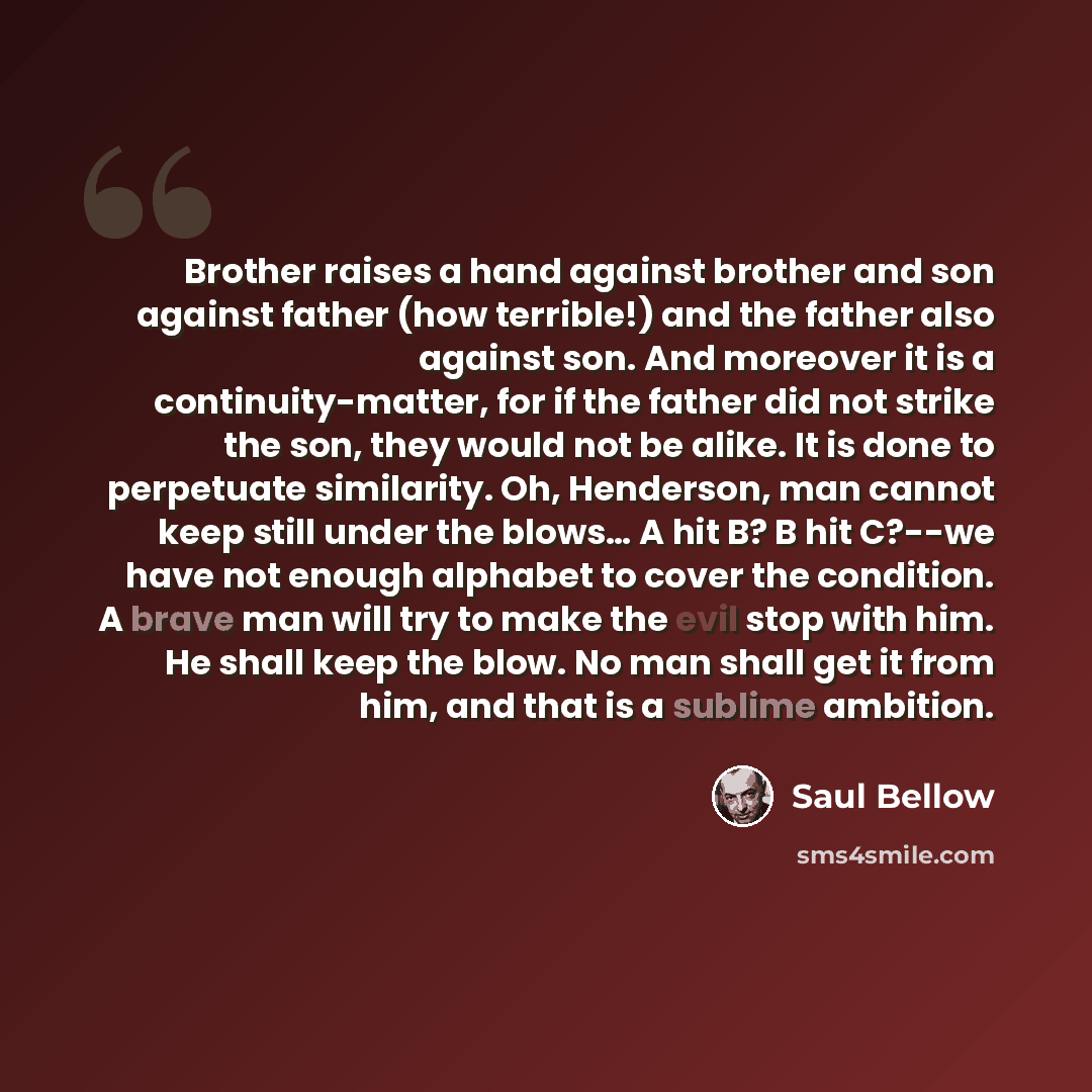 “Brother raises a hand against brother and son against father (how terrible!) and the father also against son. And moreover it is a continuity-matter, for if the father did not strike the son, they would not be alike. It is done to perpetuate similarity. Oh, Henderson, man cannot keep still under…” quote by Saul Bellow