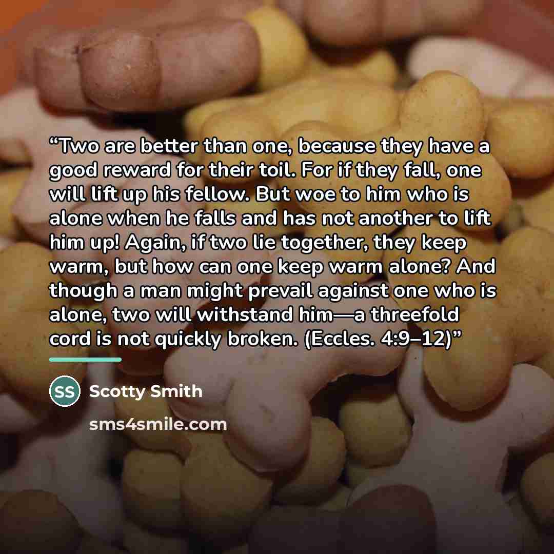 “Two are better than one, because they have a good reward for their toil. For if they fall, one will lift up his fellow. But woe to him who is alone when he falls and has not another to lift him up! Again, if two lie together, they keep warm, but how can one keep warm alone? And though a man might…” quote by Scotty Smith