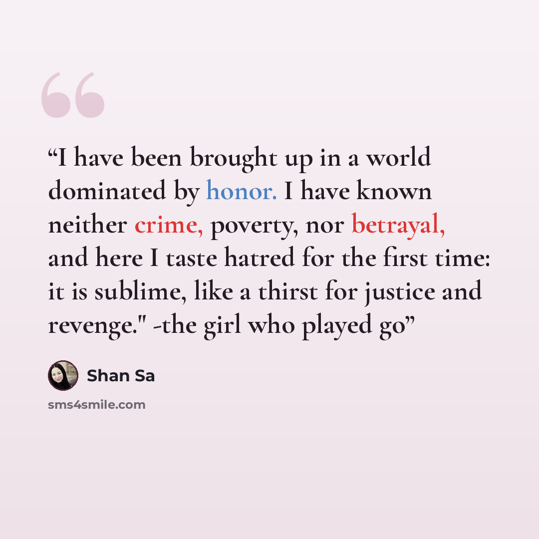 “I have been brought up in a world dominated by honor. I have known neither crime, poverty, nor betrayal, and here I taste hatred for the first time: it is sublime, like a thirst for justice and revenge." -the girl who played go” quote by Shan Sa