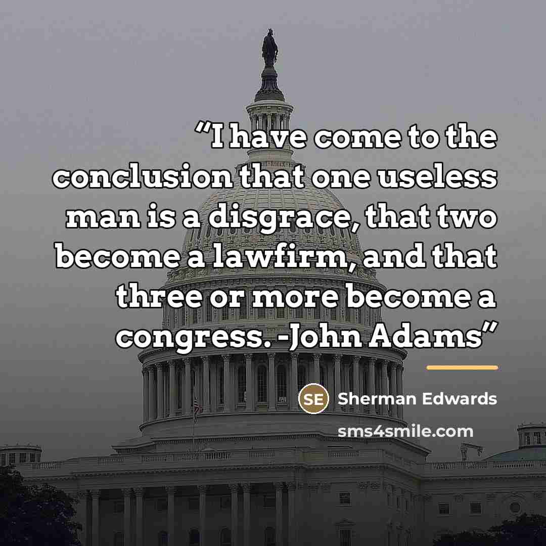 “I have come to the conclusion that one useless man is a disgrace, that two become a lawfirm, and that three or more become a congress. -John Adams” quote by Sherman Edwards