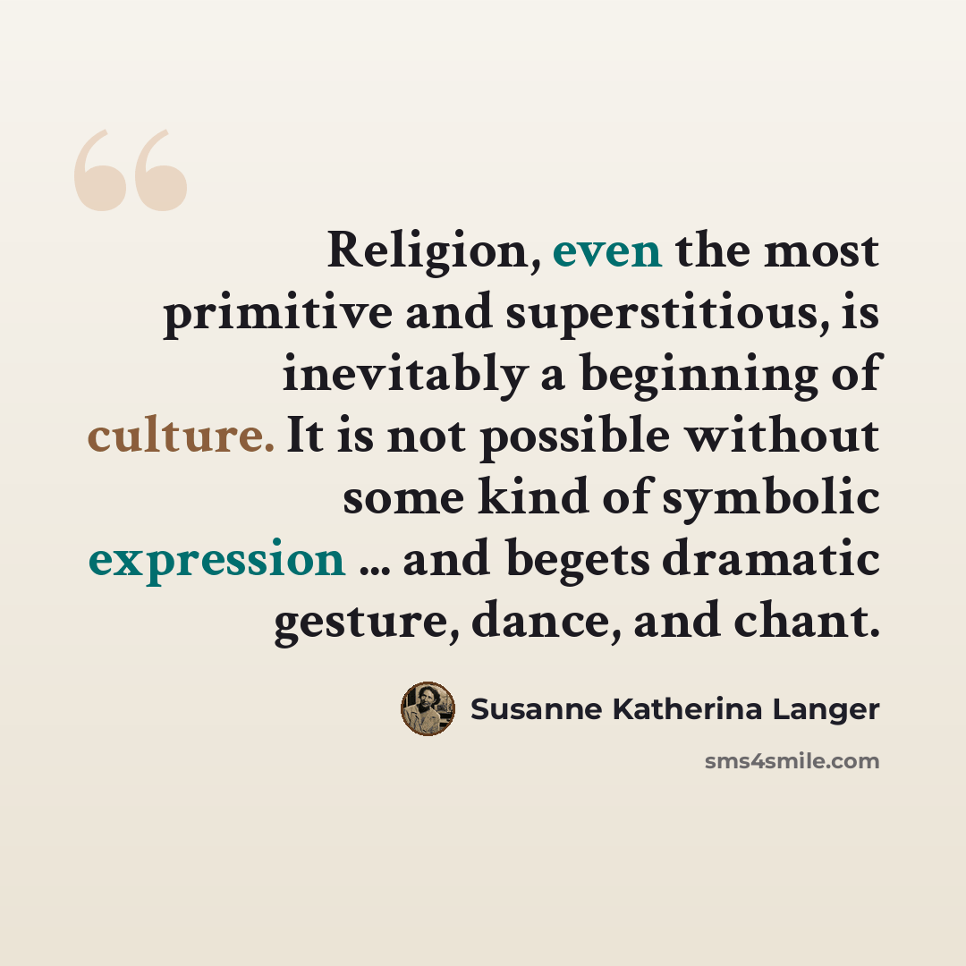 “Religion, even the most primitive and superstitious, is inevitably a beginning of culture. It is not possible without some kind of symbolic expression ... and begets dramatic gesture, dance, and chant.” quote by Susanne Katherina Langer