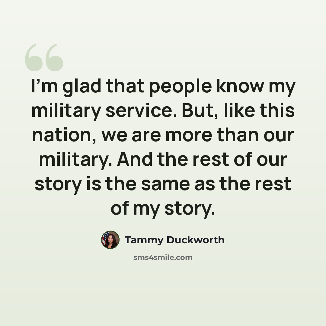 “I'm glad that people know my military service. But, like this nation, we are more than our military. And the rest of our story is the same as the rest of my story.” quote by Tammy Duckworth
